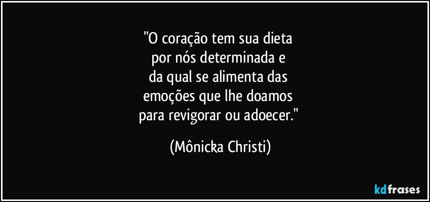 "O coração tem sua dieta 
por nós determinada e 
da qual se alimenta das 
emoções que lhe doamos 
para revigorar ou adoecer." (Mônicka Christi)