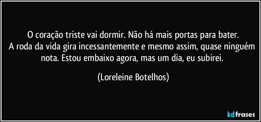 O coração triste vai dormir. Não há mais portas para bater.
A roda da vida gira incessantemente e mesmo assim, quase ninguém nota. Estou embaixo agora, mas um dia, eu subirei. (Loreleine Botelhos)