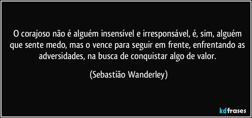 O corajoso não é alguém insensível e irresponsável, é, sim, alguém que sente medo, mas o vence para seguir em frente, enfrentando as adversidades, na busca de conquistar algo de valor. (Sebastião Wanderley)