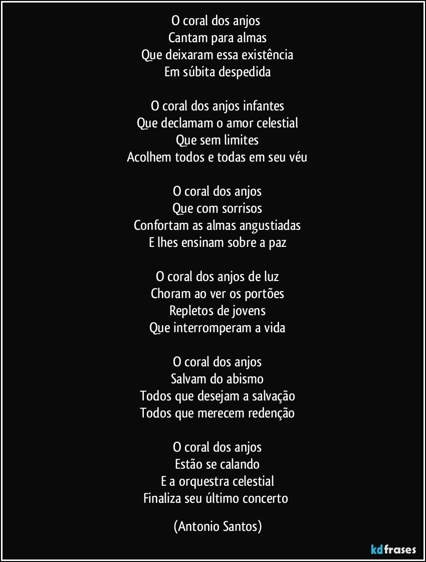 O coral dos anjos 
Cantam para almas
Que deixaram essa existência
Em súbita despedida

O coral dos anjos infantes
Que declamam o amor celestial
Que sem limites
Acolhem todos e todas em seu véu

O coral dos anjos
Que com sorrisos
Confortam as almas angustiadas
E lhes ensinam sobre a paz

O coral dos anjos de luz
Choram ao ver os portões
Repletos de jovens
Que interromperam a vida

O coral dos anjos
Salvam do abismo
Todos que desejam a salvação
Todos que merecem redenção

O coral dos anjos
Estão se calando
E a orquestra celestial
Finaliza seu último concerto (Antonio Santos)