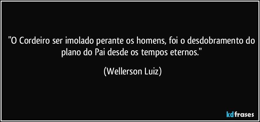 "O Cordeiro ser imolado perante os homens, foi o desdobramento do plano do Pai desde os tempos eternos." (Wellerson Luiz)