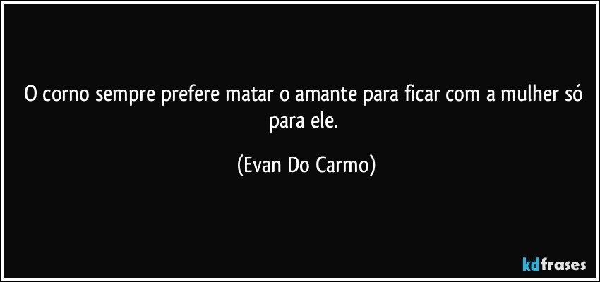 O corno sempre prefere matar o amante para ficar com a mulher só para ele. (Evan Do Carmo)