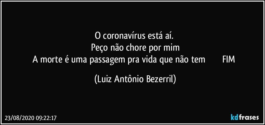 O coronavírus está aí. 
Peço não chore por mim
A morte é uma passagem pra vida que não tem                           FIM (Luiz Antônio Bezerril)