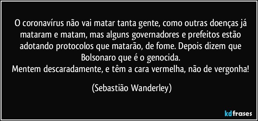 O coronavírus não vai matar tanta gente, como outras doenças já mataram e matam, mas alguns governadores e prefeitos estão adotando protocolos que matarão, de fome. Depois dizem que Bolsonaro que é o genocida. 
Mentem descaradamente, e têm a cara vermelha, não de vergonha! (Sebastião Wanderley)