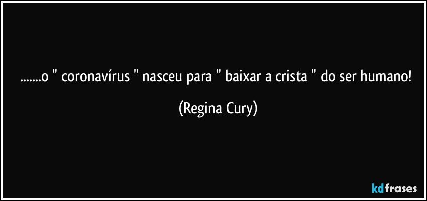 ...o " coronavírus " nasceu para " baixar a crista " do ser humano! (Regina Cury)
