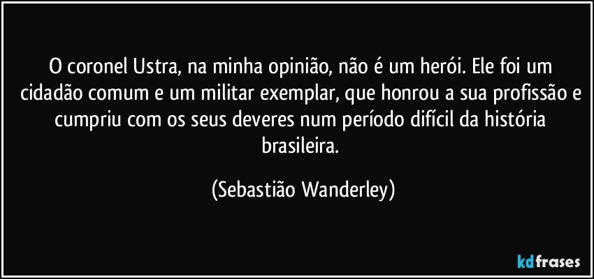 O coronel Ustra, na minha opinião, não é um herói. Ele foi um cidadão comum e um militar exemplar, que honrou a sua profissão e cumpriu com os seus deveres num período difícil da história brasileira. (Sebastião Wanderley)