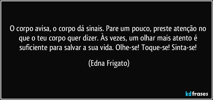 O corpo avisa, o corpo dá sinais. Pare um pouco, preste atenção no que o teu corpo quer dizer. Às vezes, um olhar mais atento é suficiente para salvar a sua vida. Olhe-se! Toque-se! Sinta-se! (Edna Frigato)