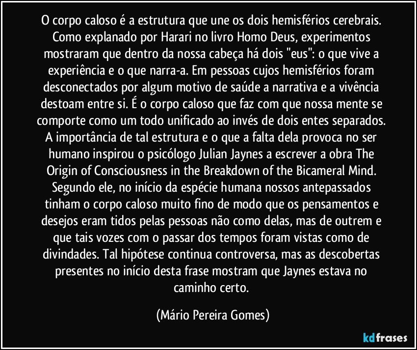 O corpo caloso é a estrutura que une os dois hemisférios cerebrais. Como explanado por Harari no livro Homo Deus, experimentos mostraram que dentro da nossa cabeça há dois "eus": o que vive a experiência e o que narra-a. Em pessoas cujos hemisférios foram desconectados por algum motivo de saúde a narrativa e a vivência destoam entre si. É o corpo caloso que faz com que nossa mente se comporte como um todo unificado ao invés de dois entes separados. A importância de tal estrutura e o que a falta dela provoca no ser humano inspirou o psicólogo Julian Jaynes a escrever a obra The Origin of Consciousness in the Breakdown of the Bicameral Mind. Segundo ele, no início da espécie humana nossos antepassados tinham o corpo caloso muito fino de modo que os pensamentos e desejos eram tidos pelas pessoas não como delas, mas de outrem e que tais vozes com o passar dos tempos foram vistas como de divindades. Tal hipótese continua controversa, mas as descobertas presentes no início desta frase mostram que Jaynes estava no caminho certo. (Mário Pereira Gomes)