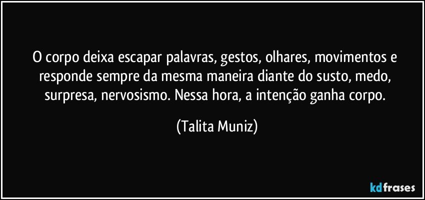 O corpo deixa escapar palavras, gestos, olhares, movimentos e responde sempre da mesma maneira diante do susto, medo, surpresa, nervosismo. Nessa hora, a intenção ganha corpo. (Talita Muniz)