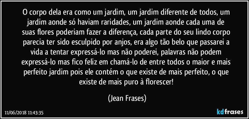 O corpo dela era como um jardim, um jardim diferente de todos, um jardim aonde só haviam raridades, um jardim aonde cada uma de suas flores poderiam fazer a diferença, cada parte do seu lindo corpo parecia ter sido esculpido por anjos, era algo tão belo que passarei a vida a tentar expressá-lo mas não poderei, palavras não podem expressá-lo mas fico feliz em chamá-lo de entre todos o maior e mais perfeito jardim pois ele contém o que existe de mais perfeito, o que existe de mais puro à florescer! (Jean Frases)