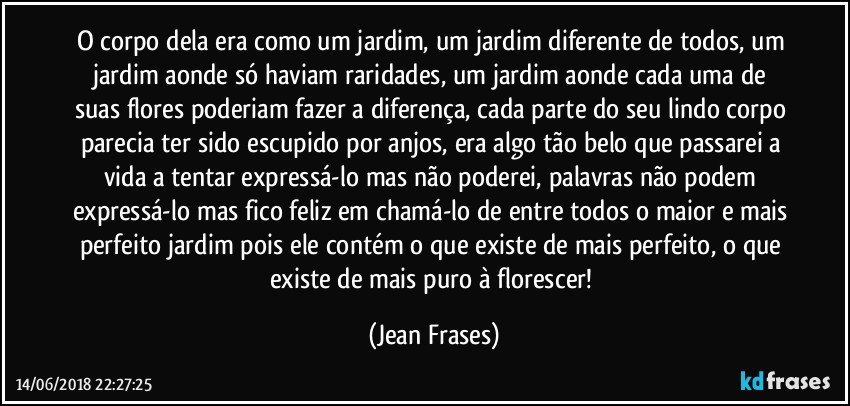 O corpo dela era como um jardim, um jardim diferente de todos, um jardim aonde só haviam raridades, um jardim aonde cada uma de suas flores poderiam fazer a diferença, cada parte do seu lindo corpo parecia ter sido escupido por anjos, era algo tão belo que passarei a vida a tentar expressá-lo mas não poderei, palavras não podem expressá-lo mas fico feliz em chamá-lo de entre todos o maior e mais perfeito jardim pois ele contém o que existe de mais perfeito, o que existe de mais puro à florescer! (Jean Frases)