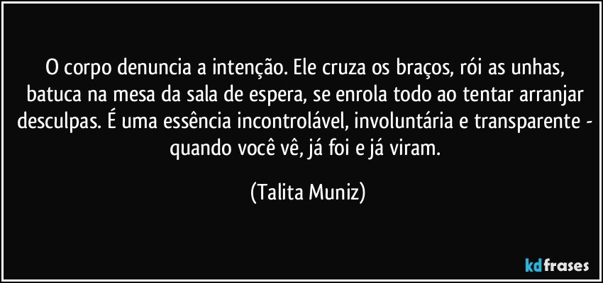 O corpo denuncia a intenção. Ele cruza os braços, rói as unhas, batuca na mesa da sala de espera, se enrola todo ao tentar arranjar desculpas. É uma essência incontrolável, involuntária e transparente - quando você vê, já foi e já viram. (Talita Muniz)