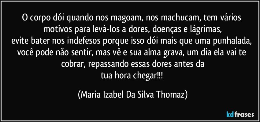 O corpo dói quando nos magoam, nos machucam, tem vários motivos para levá-los a dores, doenças e lágrimas,
evite bater nos indefesos porque isso dói mais que uma punhalada, você pode não sentir, mas vê e sua alma grava, um dia ela vai te cobrar, repassando essas dores antes da
tua hora chegar!!! (Maria Izabel Da Silva Thomaz)