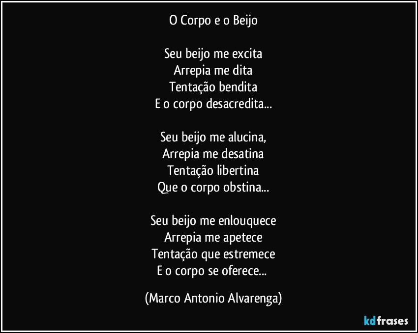 O Corpo e o Beijo

Seu beijo me excita
Arrepia me dita
Tentação bendita
E o corpo desacredita...

Seu beijo me alucina,
Arrepia me desatina
Tentação libertina
Que o corpo obstina...

Seu beijo me enlouquece
Arrepia me apetece
Tentação que estremece
E o corpo se oferece... (Marco Antonio Alvarenga)