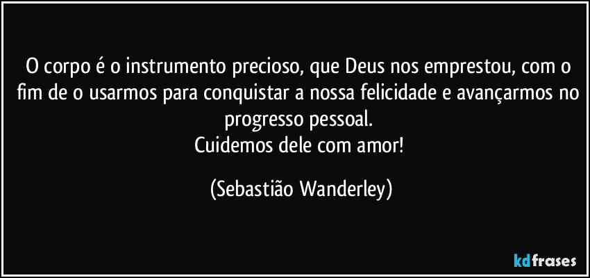O corpo é o instrumento precioso, que Deus nos emprestou, com o fim de o usarmos para conquistar a nossa felicidade e avançarmos no progresso pessoal. 
Cuidemos dele com amor! (Sebastião Wanderley)