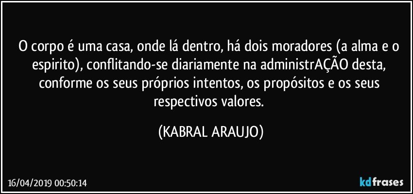 O corpo é uma casa, onde lá dentro, há dois moradores (a alma e o espirito), conflitando-se diariamente na administrAÇÃO desta, conforme os seus próprios intentos, os propósitos e os seus respectivos valores. (KABRAL ARAUJO)