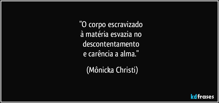 "O corpo escravizado 
à matéria esvazia no 
descontentamento 
e carência a alma." (Mônicka Christi)