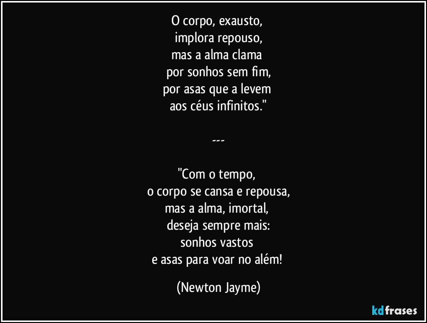 O corpo, exausto, 
implora repouso,
mas a alma clama 
por sonhos sem fim,
por asas que a levem 
aos céus infinitos."

---

"Com o tempo, 
o corpo se cansa e repousa,
mas a alma, imortal, 
deseja sempre mais:
sonhos vastos 
e asas para voar no além! (Newton Jayme)