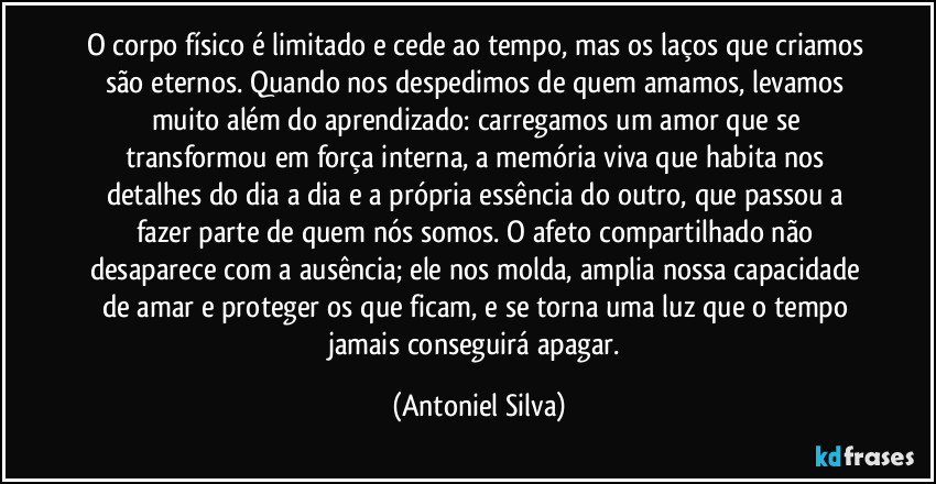 O corpo físico é limitado e cede ao tempo, mas os laços que criamos são eternos. Quando nos despedimos de quem amamos, levamos muito além do aprendizado: carregamos um amor que se transformou em força interna, a memória viva que habita nos detalhes do dia a dia e a própria essência do outro, que passou a fazer parte de quem nós somos. O afeto compartilhado não desaparece com a ausência; ele nos molda, amplia nossa capacidade de amar e proteger os que ficam, e se torna uma luz que o tempo jamais conseguirá apagar. (Antoniel Silva)