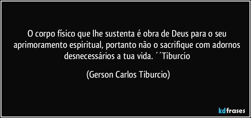 O corpo físico que lhe sustenta é obra de Deus para o seu aprimoramento espiritual, portanto não o sacrifique com adornos desnecessários a tua vida. ´´Tiburcio (Gerson Carlos Tiburcio)