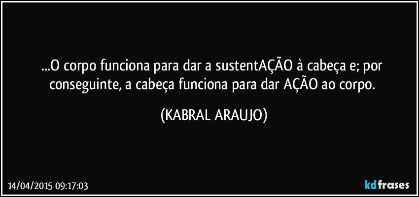 ...O corpo funciona para dar a sustentAÇÃO à cabeça e; por conseguinte, a cabeça funciona para dar AÇÃO ao corpo. (KABRAL ARAUJO)