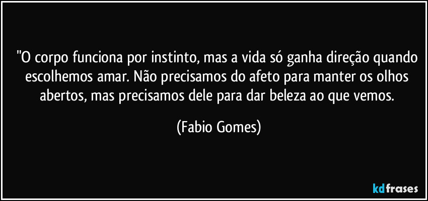 "O corpo funciona por instinto, mas a vida só ganha direção quando escolhemos amar. Não precisamos do afeto para manter os olhos abertos, mas precisamos dele para dar beleza ao que vemos. (Fabio Gomes)