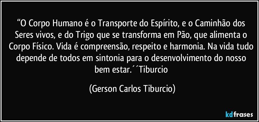 “O Corpo Humano é o Transporte do Espírito, e o Caminhão dos Seres vivos, e do Trigo que se transforma em Pão, que alimenta o Corpo Físico. Vida é compreensão, respeito e harmonia. Na vida tudo depende de todos em sintonia para o desenvolvimento do nosso bem estar.´´Tiburcio (Gerson Carlos Tiburcio)