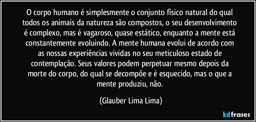 O corpo humano é simplesmente o conjunto físico natural do qual todos os animais da natureza são compostos, o seu desenvolvimento é complexo, mas é vagaroso, quase estático, enquanto a mente está constantemente evoluindo. A mente humana evolui de acordo com as nossas experiências vividas no seu meticuloso estado de contemplação. Seus valores podem perpetuar mesmo depois da morte do corpo, do qual se decompõe e é esquecido, mas o que a mente produziu, não. (Glauber Lima Lima)