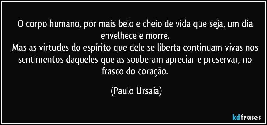 O corpo humano, por mais belo e cheio de vida que seja, um dia envelhece e morre. 
Mas as virtudes do espírito que dele se liberta continuam vivas nos sentimentos daqueles que as souberam apreciar e preservar, no frasco do coração. (Paulo Ursaia)