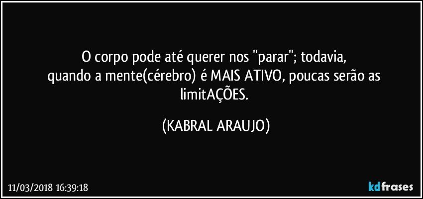 O corpo pode até querer nos "parar"; todavia, 
quando a mente(cérebro) é MAIS ATIVO, poucas serão as limitAÇÕES. (KABRAL ARAUJO)