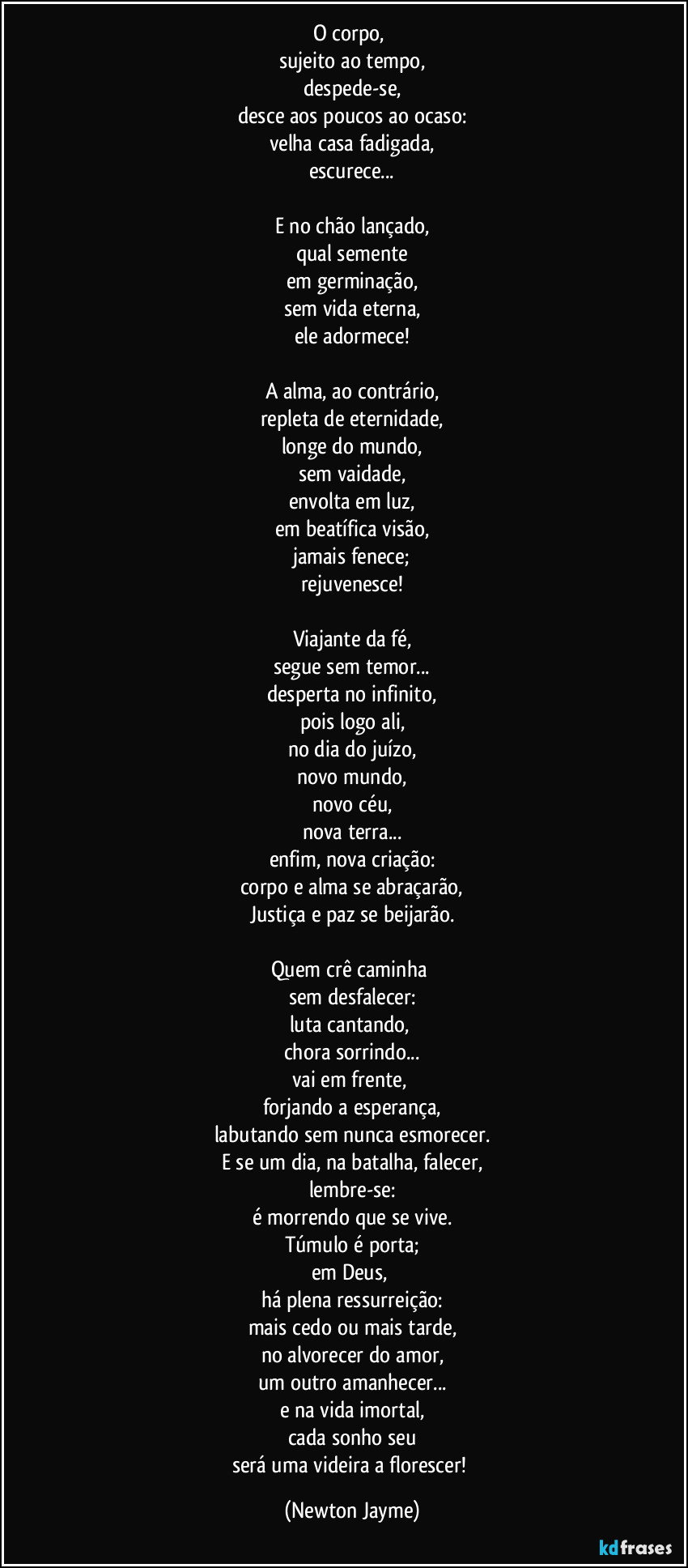 O corpo, 
sujeito ao tempo,
despede-se,
desce aos poucos ao ocaso:
velha casa fadigada,
escurece...

E no chão lançado,
qual semente
em germinação,
sem vida eterna,
ele adormece!

A alma, ao contrário,
repleta de eternidade,
longe do mundo,
sem vaidade,
envolta em luz,
em beatífica visão,
jamais fenece;
rejuvenesce!

Viajante da fé,
segue sem temor...
desperta no infinito,
pois logo ali,
no dia do juízo,
novo mundo,
novo céu,
nova terra...
enfim, nova criação:
corpo e alma se abraçarão,
Justiça e paz se beijarão.

Quem crê caminha 
sem desfalecer:
luta cantando, 
chora sorrindo...
vai em frente, 
forjando a esperança,
labutando sem nunca esmorecer.
E se um dia, na batalha, falecer,
lembre-se:
é morrendo que se vive.
Túmulo é porta;
em Deus, 
há plena ressurreição:
mais cedo ou mais tarde,
no alvorecer do amor,
um outro amanhecer...
e na vida imortal,
cada sonho seu
será uma videira a florescer! (Newton Jayme)