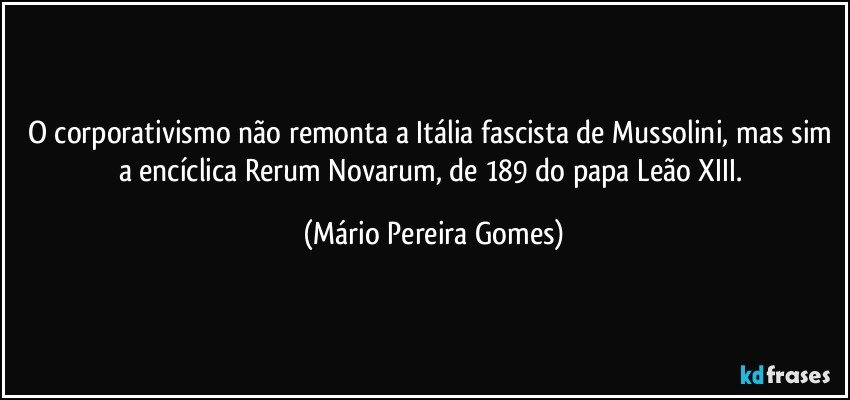 O corporativismo não remonta a Itália fascista de Mussolini, mas sim a encíclica Rerum Novarum, de 189 do papa Leão XIII. (Mário Pereira Gomes)