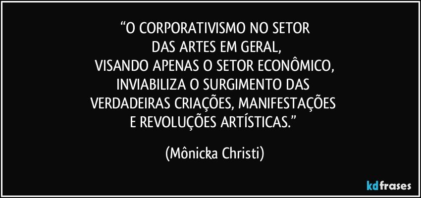 “O CORPORATIVISMO NO SETOR
 DAS ARTES EM GERAL,
 VISANDO APENAS O SETOR ECONÔMICO, 
INVIABILIZA O SURGIMENTO DAS 
VERDADEIRAS CRIAÇÕES, MANIFESTAÇÕES 
E REVOLUÇÕES ARTÍSTICAS.” (Mônicka Christi)