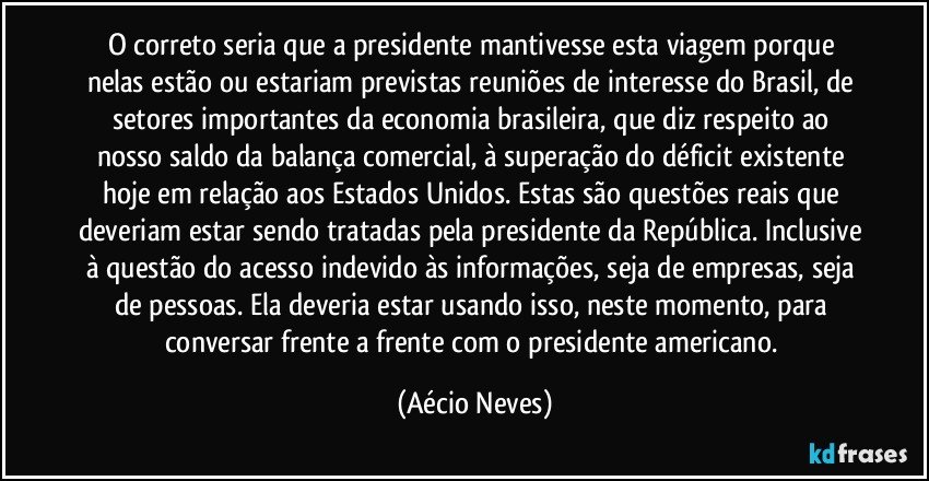 O correto seria que a presidente mantivesse esta viagem porque nelas estão ou estariam previstas reuniões de interesse do Brasil, de setores importantes da economia brasileira, que diz respeito ao nosso saldo da balança comercial, à superação do déficit existente hoje em relação aos Estados Unidos. Estas são questões reais que deveriam estar sendo tratadas pela presidente da República. Inclusive à questão do acesso indevido às informações, seja de empresas, seja de pessoas. Ela deveria estar usando isso, neste momento, para conversar frente a frente com o presidente americano. (Aécio Neves)