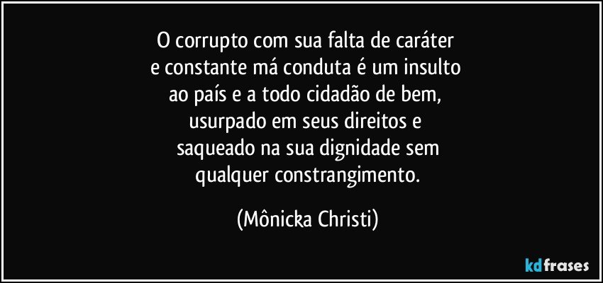 O corrupto com sua falta de caráter 
e constante má conduta é um insulto 
ao país e a todo cidadão de bem, 
usurpado em seus direitos e 
saqueado na sua dignidade sem
 qualquer constrangimento. (Mônicka Christi)