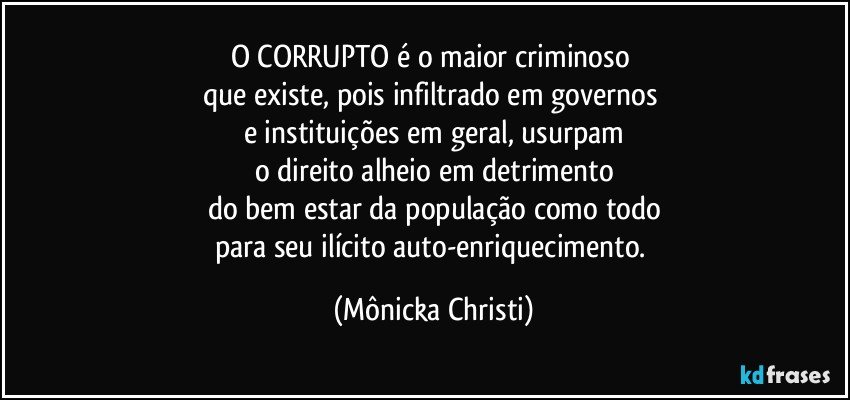 O CORRUPTO é o maior criminoso 
que existe, pois infiltrado em governos 
e instituições em geral, usurpam
o direito alheio em detrimento
do bem estar da população como todo
para seu ilícito auto-enriquecimento. (Mônicka Christi)