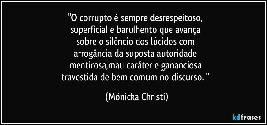 "O corrupto é sempre desrespeitoso, 
superficial e barulhento que avança 
sobre o silêncio dos lúcidos com 
arrogância da suposta autoridade 
mentirosa,mau caráter e gananciosa 
travestida de bem comum no discurso. " (Mônicka Christi)