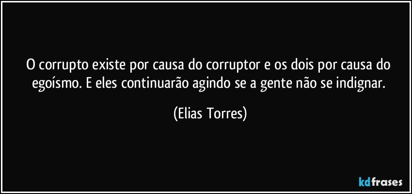 O corrupto existe por causa do corruptor e os dois por causa do egoísmo. E eles continuarão agindo se a gente não se indignar. (Elias Torres)