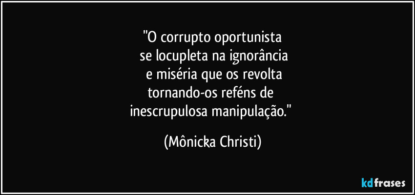 "O corrupto oportunista
 se locupleta na ignorância
 e miséria que os revolta
tornando-os reféns de 
inescrupulosa manipulação." (Mônicka Christi)