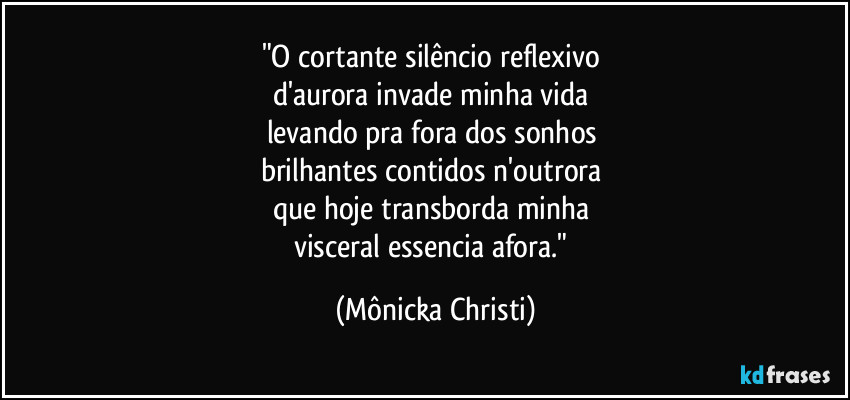 "O cortante silêncio reflexivo 
d'aurora invade minha vida 
levando pra fora dos sonhos 
brilhantes contidos n'outrora 
que hoje transborda minha 
visceral essencia afora." (Mônicka Christi)