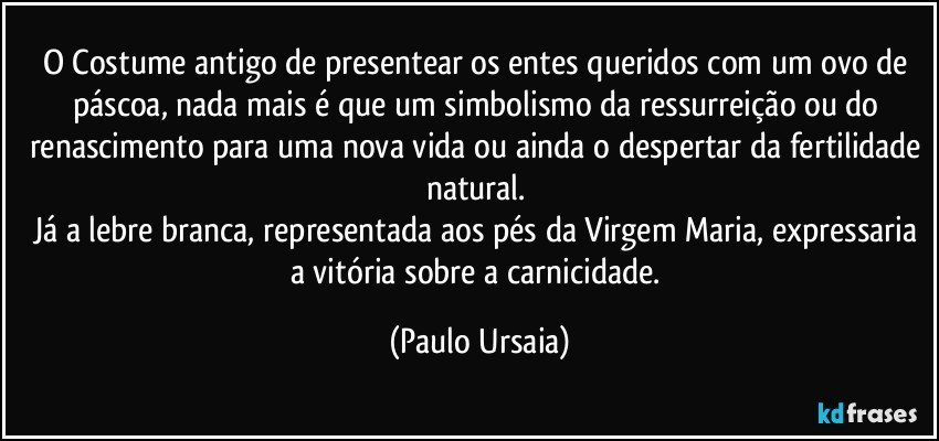 O Costume antigo de presentear os entes queridos com um ovo de páscoa, nada mais é que um simbolismo da ressurreição ou do renascimento para uma nova vida ou ainda o despertar da fertilidade natural. 
Já a lebre branca, representada aos pés da Virgem Maria, expressaria a vitória sobre a carnicidade. (Paulo Ursaia)