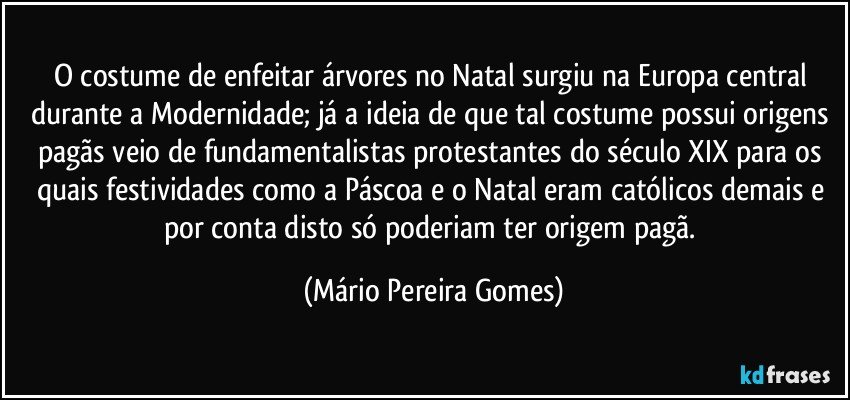 O costume de enfeitar árvores no Natal surgiu na Europa central durante a Modernidade; já a ideia de que tal costume possui origens pagãs veio de fundamentalistas protestantes do século XIX para os quais festividades como a Páscoa e o Natal eram católicos demais e por conta disto só poderiam ter origem pagã. (Mário Pereira Gomes)