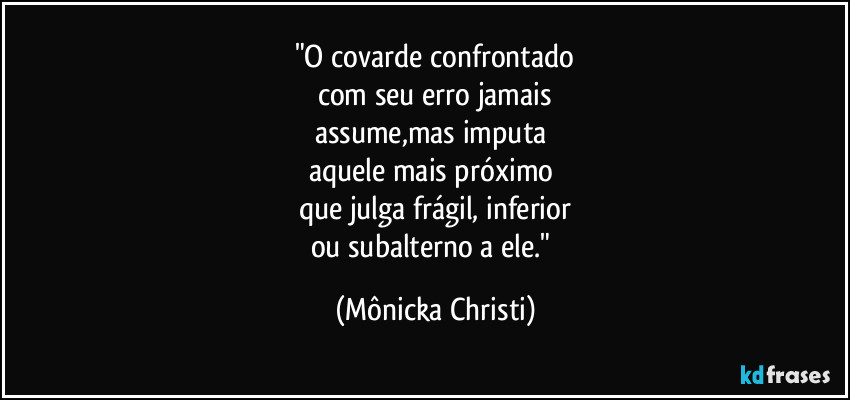 "O covarde confrontado
com seu erro jamais
assume,mas imputa
aquele mais próximo
que julga frágil, inferior
ou subalterno a ele." (Mônicka Christi)