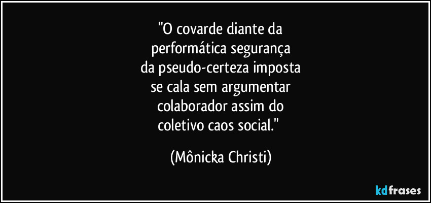 "O covarde diante da
performática segurança
da pseudo-certeza imposta
se cala sem argumentar
colaborador assim do
coletivo caos social." (Mônicka Christi)