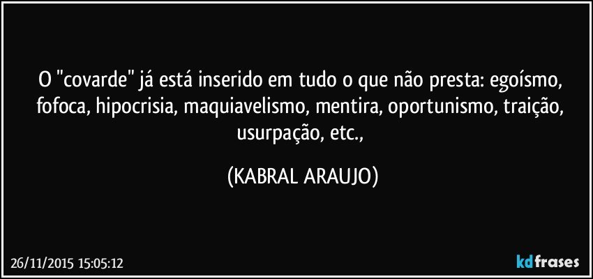 O "covarde" já está inserido em tudo o que não presta: egoísmo, fofoca, hipocrisia, maquiavelismo, mentira, oportunismo, traição, usurpação, etc., (KABRAL ARAUJO)