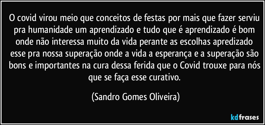 O covid virou meio que conceitos de festas por mais que fazer serviu pra humanidade um aprendizado e tudo que é aprendizado é bom onde não interessa muito da vida perante as escolhas apredizado esse pra nossa superação onde a vida a esperança e a superação são bons e importantes na cura dessa ferida que o Covid trouxe para nós que se faça esse curativo. (Sandro Gomes Oliveira)