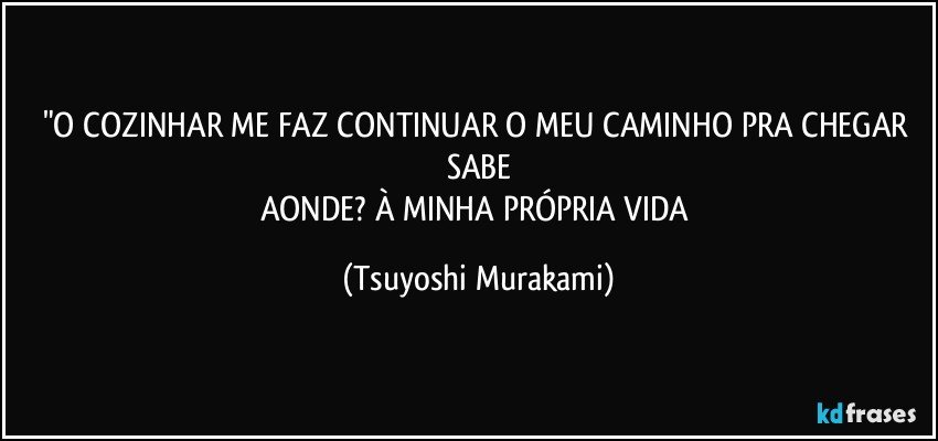 "O COZINHAR ME FAZ CONTINUAR O MEU CAMINHO PRA CHEGAR SABE
AONDE? À MINHA PRÓPRIA VIDA (Tsuyoshi Murakami)