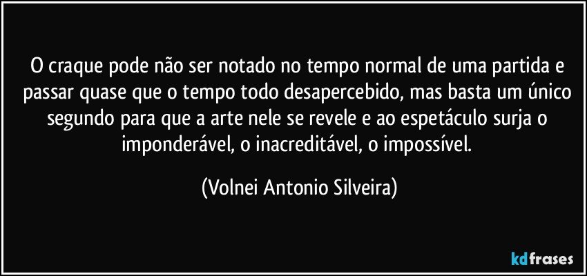 O craque pode não ser notado no tempo normal de uma partida e passar quase que o tempo todo desapercebido, mas basta um único segundo para que a arte nele se revele e ao espetáculo surja o imponderável, o inacreditável, o impossível. (Volnei Antonio Silveira)