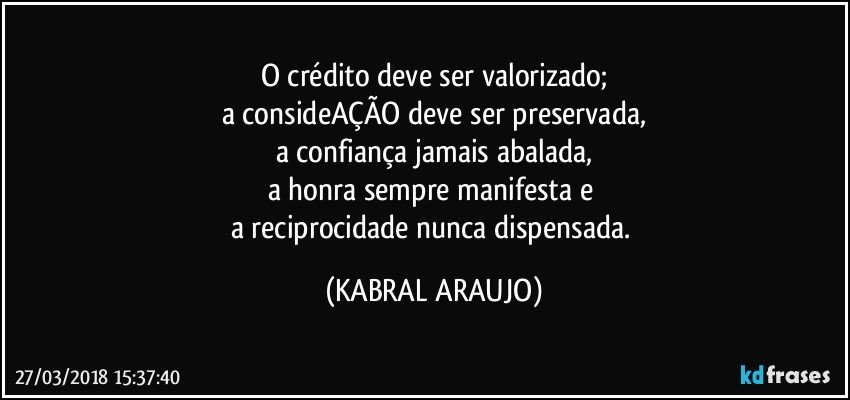 O crédito deve ser valorizado;
a consideAÇÃO deve ser preservada,
a confiança jamais abalada,
a honra sempre manifesta e 
a reciprocidade nunca dispensada. (KABRAL ARAUJO)