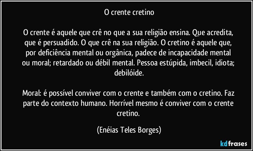 O crente cretino

O crente é aquele que crê no que a sua religião ensina. Que acredita, que é persuadido. O que crê na sua religião. O cretino é aquele que, por deficiência mental ou orgânica, padece de incapacidade mental ou moral; retardado ou débil mental. Pessoa estúpida, imbecil, idiota; debilóide.

Moral: é possível conviver com o crente e também com o cretino. Faz parte do contexto humano. Horrível mesmo é conviver com o crente cretino. (Enéias Teles Borges)